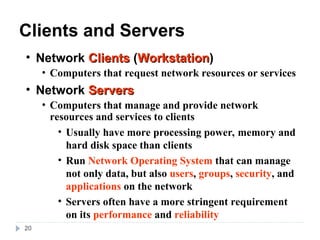 20
Clients and Servers
• Network Clients
Clients (Workstation
Workstation)
• Computers that request network resources or services
• Network Servers
Servers
• Computers that manage and provide network
resources and services to clients
• Usually have more processing power, memory and
hard disk space than clients
• Run Network Operating System that can manage
not only data, but also users, groups, security, and
applications on the network
• Servers often have a more stringent requirement
on its performance and reliability
 