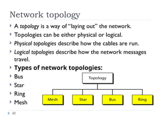 Network topology
 A topology is a way of “laying out” the network.
 Topologies can be either physical or logical.
 Physical topologies describe how the cables are run.
 Logical topologies describe how the network messages
travel.
 Types of network topologies:
 Bus
 Star
 Ring
 Mesh
22
 