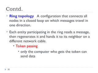 Contd.
 Ring topology A configuration that connects all
nodes in a closed loop on which messages travel in
one direction.
 Each entity participating in the ring reads a message,
then regenerates it and hands it to its neighbor on a
different network cable.
• Token passing
• only the computer who gets the token can
send data
30
 