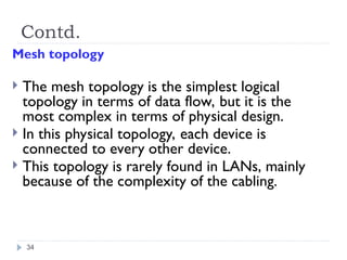 Contd.
Mesh topology
 The mesh topology is the simplest logical
topology in terms of data flow, but it is the
most complex in terms of physical design.
 In this physical topology, each device is
connected to every other device.
 This topology is rarely found in LANs, mainly
because of the complexity of the cabling.
34
 