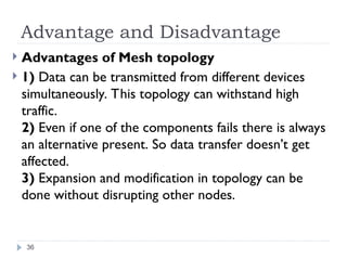 Advantage and Disadvantage
 Advantages of Mesh topology
 1) Data can be transmitted from different devices
simultaneously. This topology can withstand high
traffic.
2) Even if one of the components fails there is always
an alternative present. So data transfer doesn’t get
affected.
3) Expansion and modification in topology can be
done without disrupting other nodes.
36
 