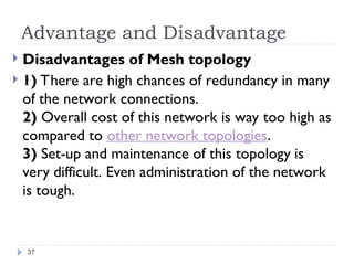 Advantage and Disadvantage
 Disadvantages of Mesh topology
 1) There are high chances of redundancy in many
of the network connections.
2) Overall cost of this network is way too high as
compared to other network topologies.
3) Set-up and maintenance of this topology is
very difficult. Even administration of the network
is tough.
37
 