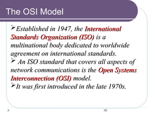 38
The OSI Model
Established in 1947, the
Established in 1947, the International
International
Standards Organization (ISO)
Standards Organization (ISO) is a
is a
multinational body dedicated to worldwide
multinational body dedicated to worldwide
agreement on international standards.
agreement on international standards.
 An ISO standard that covers all aspects of
An ISO standard that covers all aspects of
network communications is the
network communications is the Open Systems
Open Systems
Interconnection (OSI)
Interconnection (OSI) model.
model.
It was first introduced in the late 1970s.
It was first introduced in the late 1970s.
 