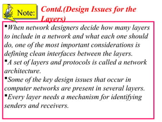 41
When network designers decide how many layers
to include in a network and what each one should
do, one of the most important considerations is
defining clean interfaces between the layers.
A set of layers and protocols is called a network
architecture.
Some of the key design issues that occur in
computer networks are present in several layers.
Every layer needs a mechanism for identifying
senders and receivers.
Note:
Note: Contd.(Design Issues for the
Layers)
 