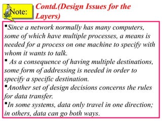 42
Since a network normally has many computers,
some of which have multiple processes, a means is
needed for a process on one machine to specify with
whom it wants to talk.
 As a consequence of having multiple destinations,
some form of addressing is needed in order to
specify a specific destination.
Another set of design decisions concerns the rules
for data transfer.
In some systems, data only travel in one direction;
in others, data can go both ways.
Note:
Note:
Contd.(Design Issues for the
Layers)
 