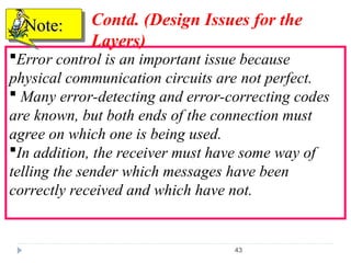43
Error control is an important issue because
physical communication circuits are not perfect.
 Many error-detecting and error-correcting codes
are known, but both ends of the connection must
agree on which one is being used.
In addition, the receiver must have some way of
telling the sender which messages have been
correctly received and which have not.
Note:
Note: Contd. (Design Issues for the
Layers)
 