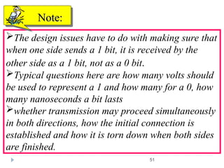 51
The design issues have to do with making sure that
when one side sends a 1 bit, it is received by the
other side as a 1 bit, not as a 0 bit.
Typical questions here are how many volts should
be used to represent a 1 and how many for a 0, how
many nanoseconds a bit lasts
whether transmission may proceed simultaneously
in both directions, how the initial connection is
established and how it is torn down when both sides
are finished.
Note:
Note:
 