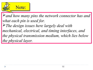 52
and how many pins the network connector has and
what each pin is used for.
The design issues here largely deal with
mechanical, electrical, and timing interfaces, and
the physical transmission medium, which lies below
the physical layer.
Note:
Note:
 