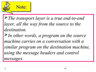 59
The transport layer is a true end-to-end
layer, all the way from the source to the
destination.
In other words, a program on the source
machine carries on a conversation with a
similar program on the destination machine,
using the message headers and control
messages.
Note:
Note:
 