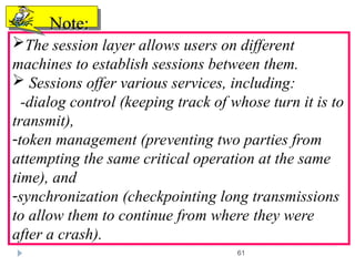 61
The session layer allows users on different
machines to establish sessions between them.
 Sessions offer various services, including:
-dialog control (keeping track of whose turn it is to
transmit),
-token management (preventing two parties from
attempting the same critical operation at the same
time), and
-synchronization (checkpointing long transmissions
to allow them to continue from where they were
after a crash).
Note:
Note:
 