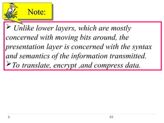 63
 Unlike lower layers, which are mostly
concerned with moving bits around, the
presentation layer is concerned with the syntax
and semantics of the information transmitted.
To translate, encrypt ,and compress data.
Note:
Note:
 