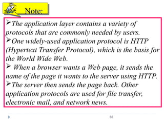 65
The application layer contains a variety of
protocols that are commonly needed by users.
One widely-used application protocol is HTTP
(Hypertext Transfer Protocol), which is the basis for
the World Wide Web.
 When a browser wants a Web page, it sends the
name of the page it wants to the server using HTTP.
The server then sends the page back. Other
application protocols are used for file transfer,
electronic mail, and network news.
Note:
Note:
 