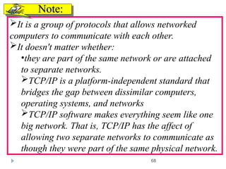 68
It is a group of protocols that allows networked
computers to communicate with each other.
It doesn't matter whether:
•they are part of the same network or are attached
to separate networks.
TCP/IP is a platform-independent standard that
bridges the gap between dissimilar computers,
operating systems, and networks
TCP/IP software makes everything seem like one
big network. That is, TCP/IP has the affect of
allowing two separate networks to communicate as
though they were part of the same physical network.
Note:
Note:
 