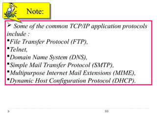 69
 Some of the common TCP/IP application protocols
include :
File Transfer Protocol (FTP),
Telnet,
Domain Name System (DNS),
Simple Mail Transfer Protocol (SMTP),
Multipurpose Internet Mail Extensions (MIME),
Dynamic Host Configuration Protocol (DHCP).
Note:
Note:
 