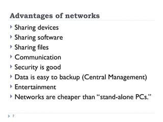 Advantages of networks
 Sharing devices
 Sharing software
 Sharing files
 Communication
 Security is good
 Data is easy to backup (Central Management)
 Entertainment
 Networks are cheaper than “stand-alone PCs.”
7
 