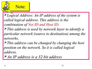 72
Logical Address: An IP address of the system is
called logical address. This address is the
combination of Net ID and Host ID.
This address is used by network layer to identify a
particular network (source to destination) among the
networks.
This address can be changed by changing the host
position on the network. So it is called logical
address.
An IP address is a 32-bit address
Note:
Note:
 