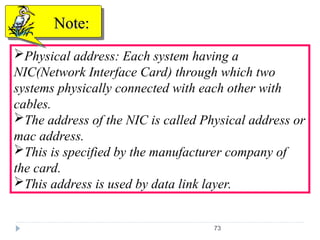 73
Physical address: Each system having a
NIC(Network Interface Card) through which two
systems physically connected with each other with
cables.
The address of the NIC is called Physical address or
mac address.
This is specified by the manufacturer company of
the card.
This address is used by data link layer.
Note:
Note:
 