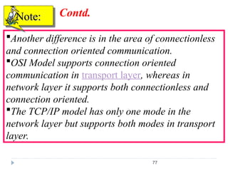 77
Another difference is in the area of connectionless
and connection oriented communication.
OSI Model supports connection oriented
communication in transport layer, whereas in
network layer it supports both connectionless and
connection oriented.
The TCP/IP model has only one mode in the
network layer but supports both modes in transport
layer.
Note:
Note: Contd.
 