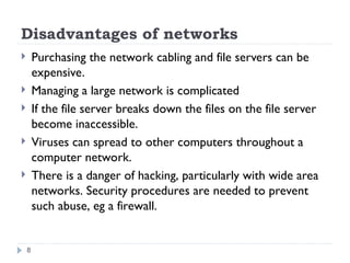 Disadvantages of networks
 Purchasing the network cabling and file servers can be
expensive.
 Managing a large network is complicated
 If the file server breaks down the files on the file server
become inaccessible.
 Viruses can spread to other computers throughout a
computer network.
 There is a danger of hacking, particularly with wide area
networks. Security procedures are needed to prevent
such abuse, eg a firewall.
8
 