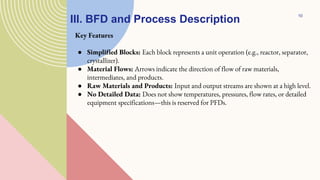 III. BFD and Process Description
Key Features
● Simplified Blocks: Each block represents a unit operation (e.g., reactor, separator,
crystallizer).
● Material Flows: Arrows indicate the direction of flow of raw materials,
intermediates, and products.
● Raw Materials and Products: Input and output streams are shown at a high level.
● No Detailed Data: Does not show temperatures, pressures, flow rates, or detailed
equipment specifications—this is reserved for PFDs.
10
 