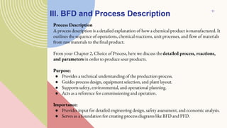 III. BFD and Process Description
Process Description
A process description is a detailed explanation of how a chemical product is manufactured. It
outlines the sequence of operations, chemical reactions, unit processes, and flow of materials
from raw materials to the final product.
From your Chapter 2, Choice of Process, here we discuss the detailed process, reactions,
and parameters in order to produce sour products.
Purpose:
● Provides a technical understanding of the production process.
● Guides process design, equipment selection, and plant layout.
● Supports safety, environmental, and operational planning.
● Acts as a reference for commissioning and operation.
Importance:
● Provides input for detailed engineering design, safety assessment, and economic analysis.
● Serves as a foundation for creating process diagrams like BFD and PFD.
11
 