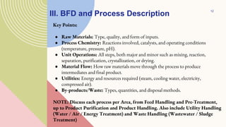 III. BFD and Process Description
Key Points:
● Raw Materials: Type, quality, and form of inputs.
● Process Chemistry: Reactions involved, catalysts, and operating conditions
(temperature, pressure, pH).
● Unit Operations: All steps, both major and minor such as mixing, reaction,
separation, purification, crystallization, or drying.
● Material Flow: How raw materials move through the process to produce
intermediates and final product.
● Utilities: Energy and resources required (steam, cooling water, electricity,
compressed air).
● By-products/Waste: Types, quantities, and disposal methods.
NOTE: Discuss each process per Area, from Feed Handling and Pre-Treatment,
up to Product Purification and Product Handling. Also include Utility Handling
(Water / Air / Energy Treatment) and Waste Handling (Wastewater / Sludge
Treatment)
12
 