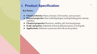 I. Product Specification
Key Points:
● Chemical identity: Name, formula, CAS number, and synonyms.
● Physical properties: State (solid/liquid/gas), melting/boiling point, density,
solubility.
● Chemical properties: Reactivity, stability, pH, functional groups.
● Grade and purity: Industrial, technical, pharmaceutical, or food-grade.
● Applications: Industries or processes that will use the product.
6
 