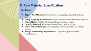 II. Raw Material Specification
Key Points:
● Type of Raw Material: Chemical name and grade (e.g., industrial, technical,
reagent).
● Purity or Quality Standards: Minimum acceptable purity or allowable impurities.
● Physical Form: Solid, liquid, gas; particle size; moisture content.
● Quantity Required: Mass or volume needed per batch or per year.
● Source and Availability: Local or imported, supplier reliability, and backup
options.
● Storage and Handling Requirements: Temperature, pressure, safety
considerations.
8
 