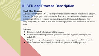 III. BFD and Process Description
Block Flow Diagram
A Block Flow Diagram (BFD) is a simplified visual representation of a chemical process.
It shows the major process steps, material flows, and interconnections between units,
using simple blocks to represent each unit operation. Unlike detailed process flow
diagrams (PFDs), BFDs do not include detailed equipment, instrumentation, or stream
data.
Purpose:
● Provides a high-level overview of the process.
● Communicates the sequence of operations clearly to engineers, managers, and
stakeholders.
● Helps in conceptual design, early-stage process planning, and feasibility analysis.
● Identifies major raw materials, intermediates, products, and by-products.
9
 