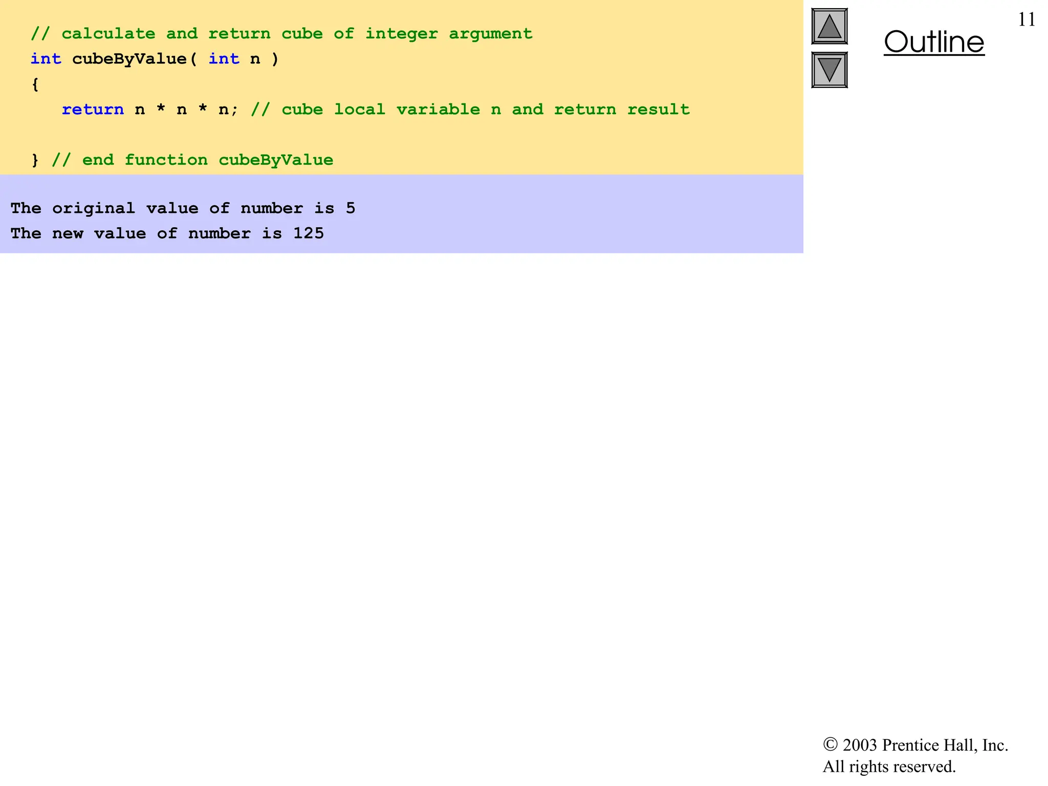  2003 Prentice Hall, Inc.
All rights reserved.
Outline
11
// calculate and return cube of integer argument
int cubeByValue( int n )
{
return n * n * n; // cube local variable n and return result
} // end function cubeByValue
The original value of number is 5
The new value of number is 125
 