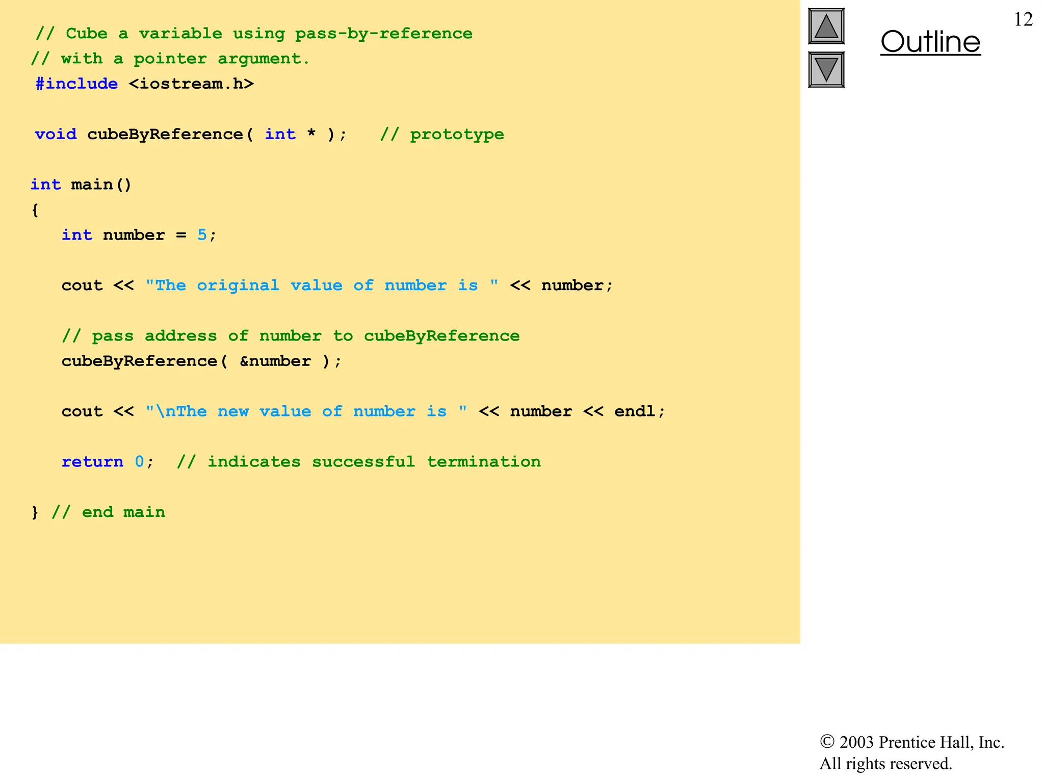  2003 Prentice Hall, Inc.
All rights reserved.
Outline
12
// Cube a variable using pass-by-reference
// with a pointer argument.
#include <iostream.h>
void cubeByReference( int * ); // prototype
int main()
{
int number = 5;
cout << "The original value of number is " << number;
// pass address of number to cubeByReference
cubeByReference( &number );
cout << "nThe new value of number is " << number << endl;
return 0; // indicates successful termination
} // end main
 
