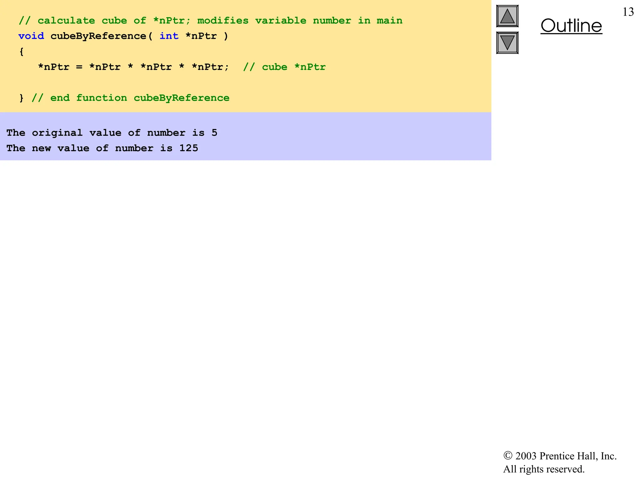  2003 Prentice Hall, Inc.
All rights reserved.
Outline
13
// calculate cube of *nPtr; modifies variable number in main
void cubeByReference( int *nPtr )
{
*nPtr = *nPtr * *nPtr * *nPtr; // cube *nPtr
} // end function cubeByReference
The original value of number is 5
The new value of number is 125
 