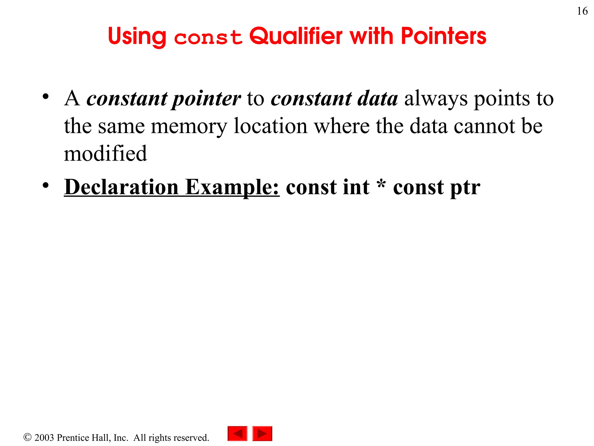  2003 Prentice Hall, Inc. All rights reserved.
16
Using const Qualifier with Pointers
• A constant pointer to constant data always points to
the same memory location where the data cannot be
modified
• Declaration Example: const int * const ptr
 