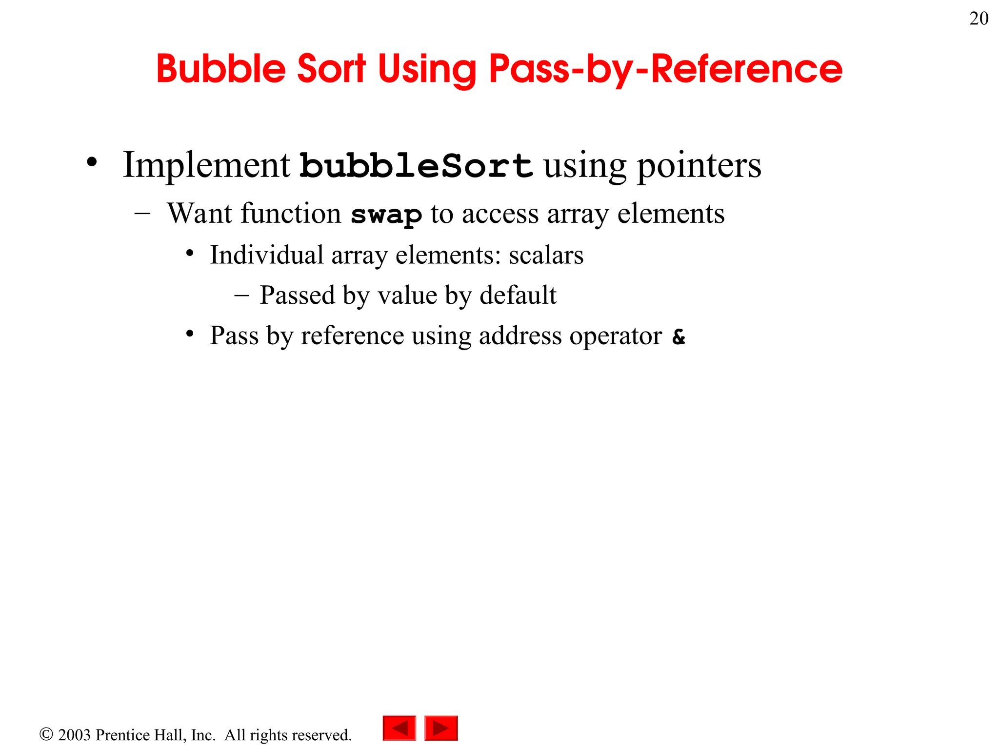  2003 Prentice Hall, Inc. All rights reserved.
20
Bubble Sort Using Pass-by-Reference
• Implement bubbleSort using pointers
– Want function swap to access array elements
• Individual array elements: scalars
– Passed by value by default
• Pass by reference using address operator &
 