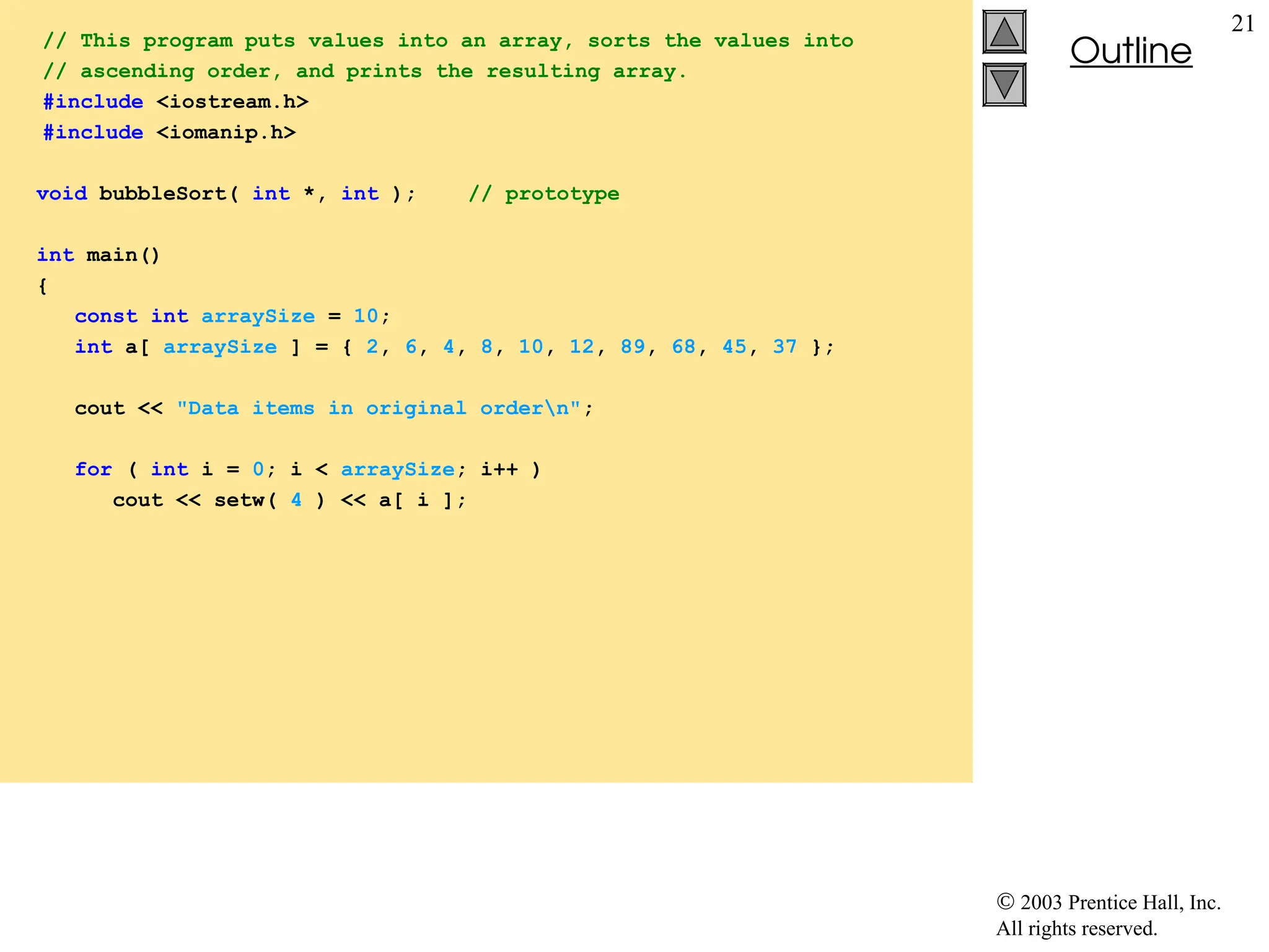  2003 Prentice Hall, Inc.
All rights reserved.
Outline
21
// This program puts values into an array, sorts the values into
// ascending order, and prints the resulting array.
#include <iostream.h>
#include <iomanip.h>
void bubbleSort( int *, int ); // prototype
int main()
{
const int arraySize = 10;
int a[ arraySize ] = { 2, 6, 4, 8, 10, 12, 89, 68, 45, 37 };
cout << "Data items in original ordern";
for ( int i = 0; i < arraySize; i++ )
cout << setw( 4 ) << a[ i ];
 