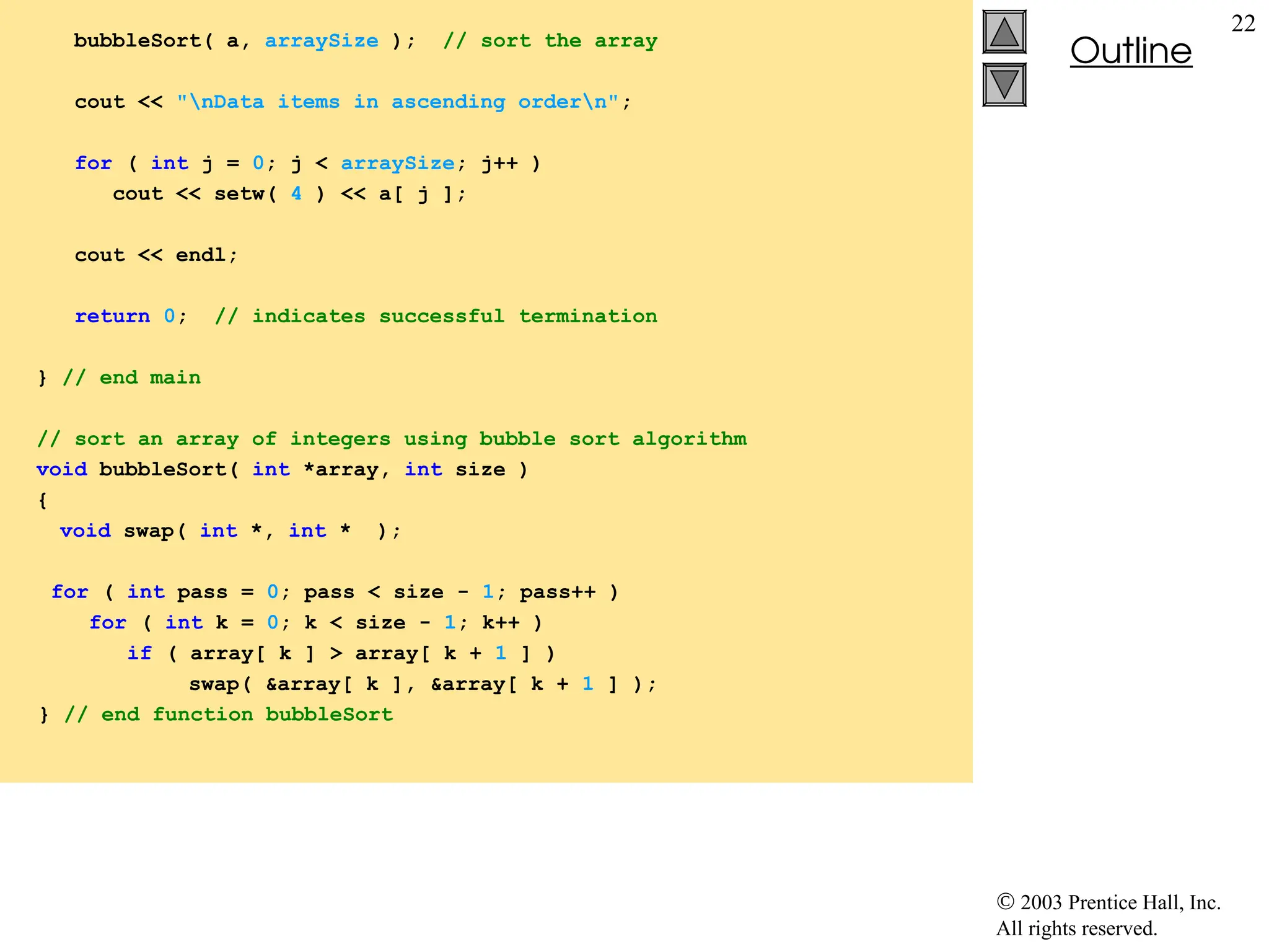  2003 Prentice Hall, Inc.
All rights reserved.
Outline
22
bubbleSort( a, arraySize ); // sort the array
cout << "nData items in ascending ordern";
for ( int j = 0; j < arraySize; j++ )
cout << setw( 4 ) << a[ j ];
cout << endl;
return 0; // indicates successful termination
} // end main
// sort an array of integers using bubble sort algorithm
void bubbleSort( int *array, int size )
{
void swap( int *, int * );
for ( int pass = 0; pass < size - 1; pass++ )
for ( int k = 0; k < size - 1; k++ )
if ( array[ k ] > array[ k + 1 ] )
swap( &array[ k ], &array[ k + 1 ] );
} // end function bubbleSort
 