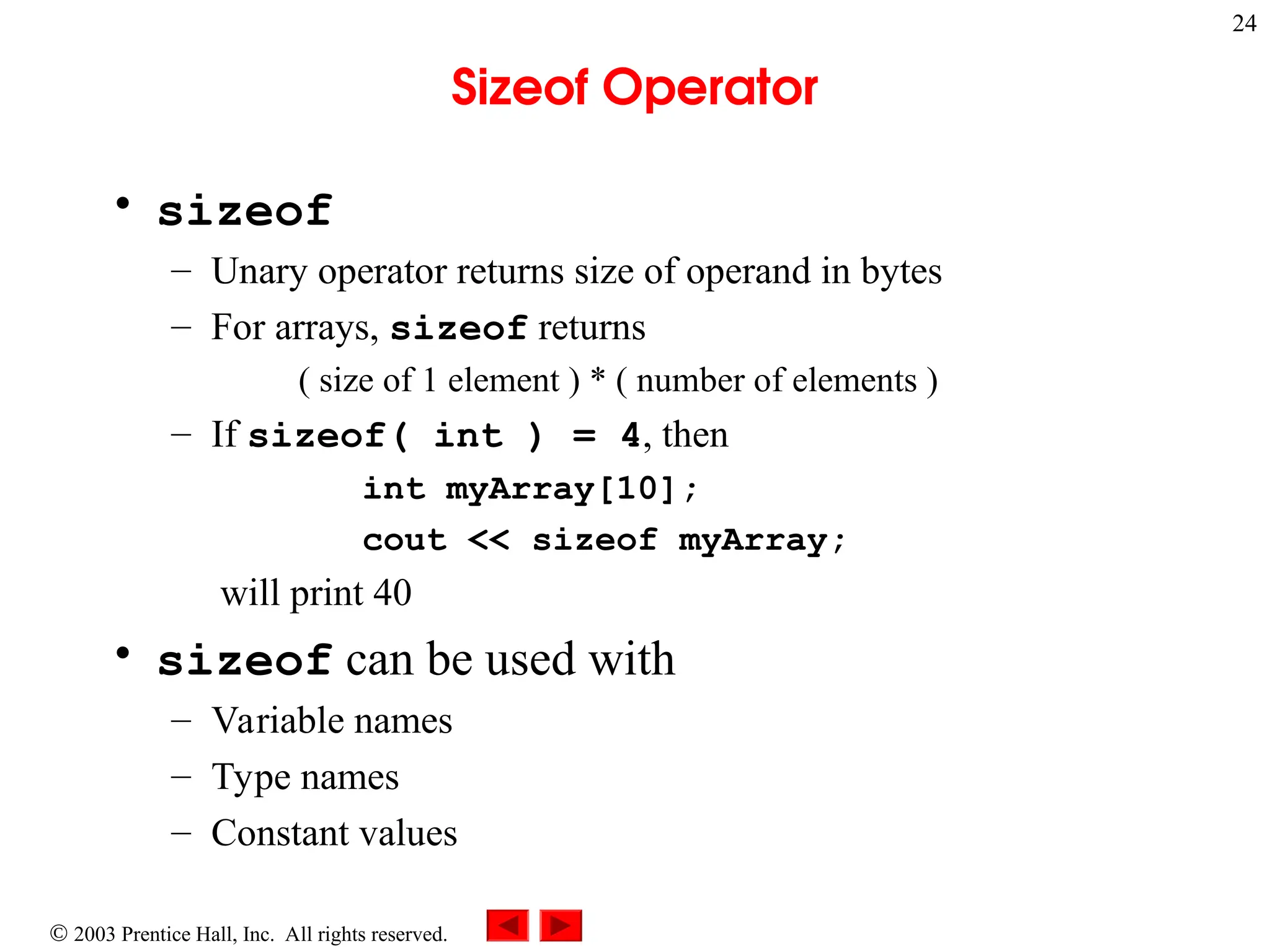  2003 Prentice Hall, Inc. All rights reserved.
24
Sizeof Operator
• sizeof
– Unary operator returns size of operand in bytes
– For arrays, sizeof returns
( size of 1 element ) * ( number of elements )
– If sizeof( int ) = 4, then
int myArray[10];
cout << sizeof myArray;
will print 40
• sizeof can be used with
– Variable names
– Type names
– Constant values
 