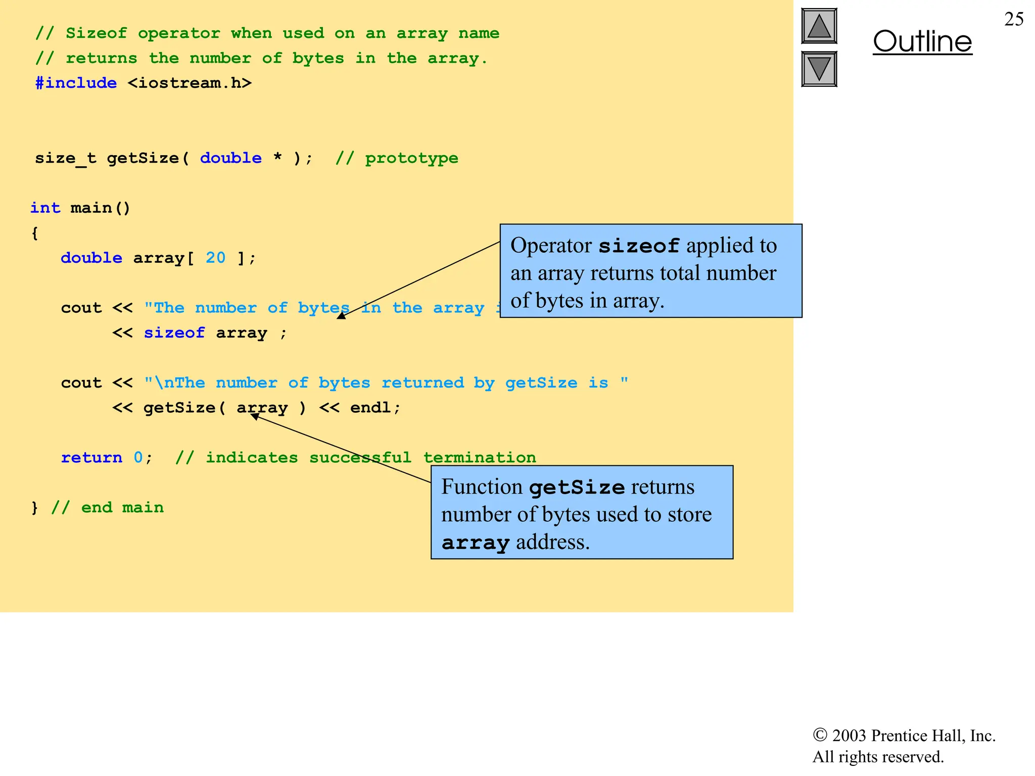  2003 Prentice Hall, Inc.
All rights reserved.
Outline
25
// Sizeof operator when used on an array name
// returns the number of bytes in the array.
#include <iostream.h>
size_t getSize( double * ); // prototype
int main()
{
double array[ 20 ];
cout << "The number of bytes in the array is "
<< sizeof array ;
cout << "nThe number of bytes returned by getSize is "
<< getSize( array ) << endl;
return 0; // indicates successful termination
} // end main
Operator sizeof applied to
an array returns total number
of bytes in array.
Function getSize returns
number of bytes used to store
array address.
 