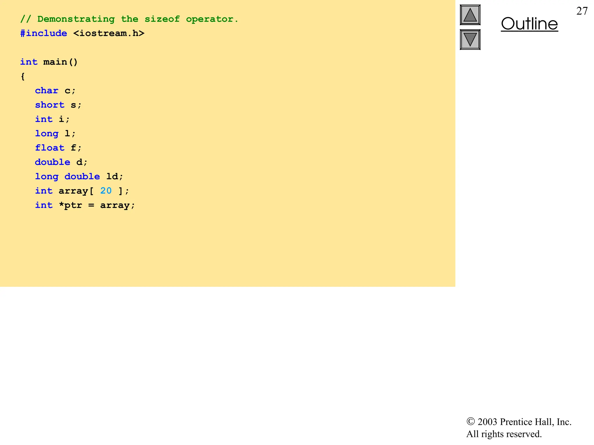  2003 Prentice Hall, Inc.
All rights reserved.
Outline
27
// Demonstrating the sizeof operator.
#include <iostream.h>
int main()
{
char c;
short s;
int i;
long l;
float f;
double d;
long double ld;
int array[ 20 ];
int *ptr = array;
 