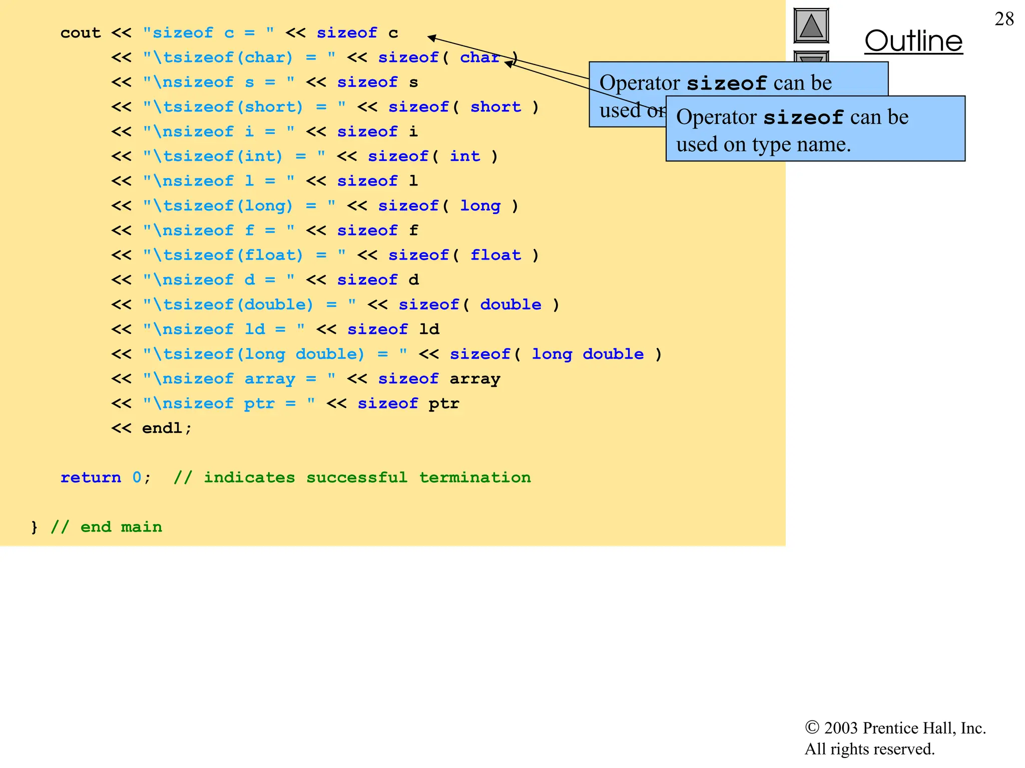  2003 Prentice Hall, Inc.
All rights reserved.
Outline
28
fig05_17.cpp
(2 of 2)
cout << "sizeof c = " << sizeof c
<< "tsizeof(char) = " << sizeof( char )
<< "nsizeof s = " << sizeof s
<< "tsizeof(short) = " << sizeof( short )
<< "nsizeof i = " << sizeof i
<< "tsizeof(int) = " << sizeof( int )
<< "nsizeof l = " << sizeof l
<< "tsizeof(long) = " << sizeof( long )
<< "nsizeof f = " << sizeof f
<< "tsizeof(float) = " << sizeof( float )
<< "nsizeof d = " << sizeof d
<< "tsizeof(double) = " << sizeof( double )
<< "nsizeof ld = " << sizeof ld
<< "tsizeof(long double) = " << sizeof( long double )
<< "nsizeof array = " << sizeof array
<< "nsizeof ptr = " << sizeof ptr
<< endl;
return 0; // indicates successful termination
} // end main
Operator sizeof can be
used on variable name.
Operator sizeof can be
used on type name.
 