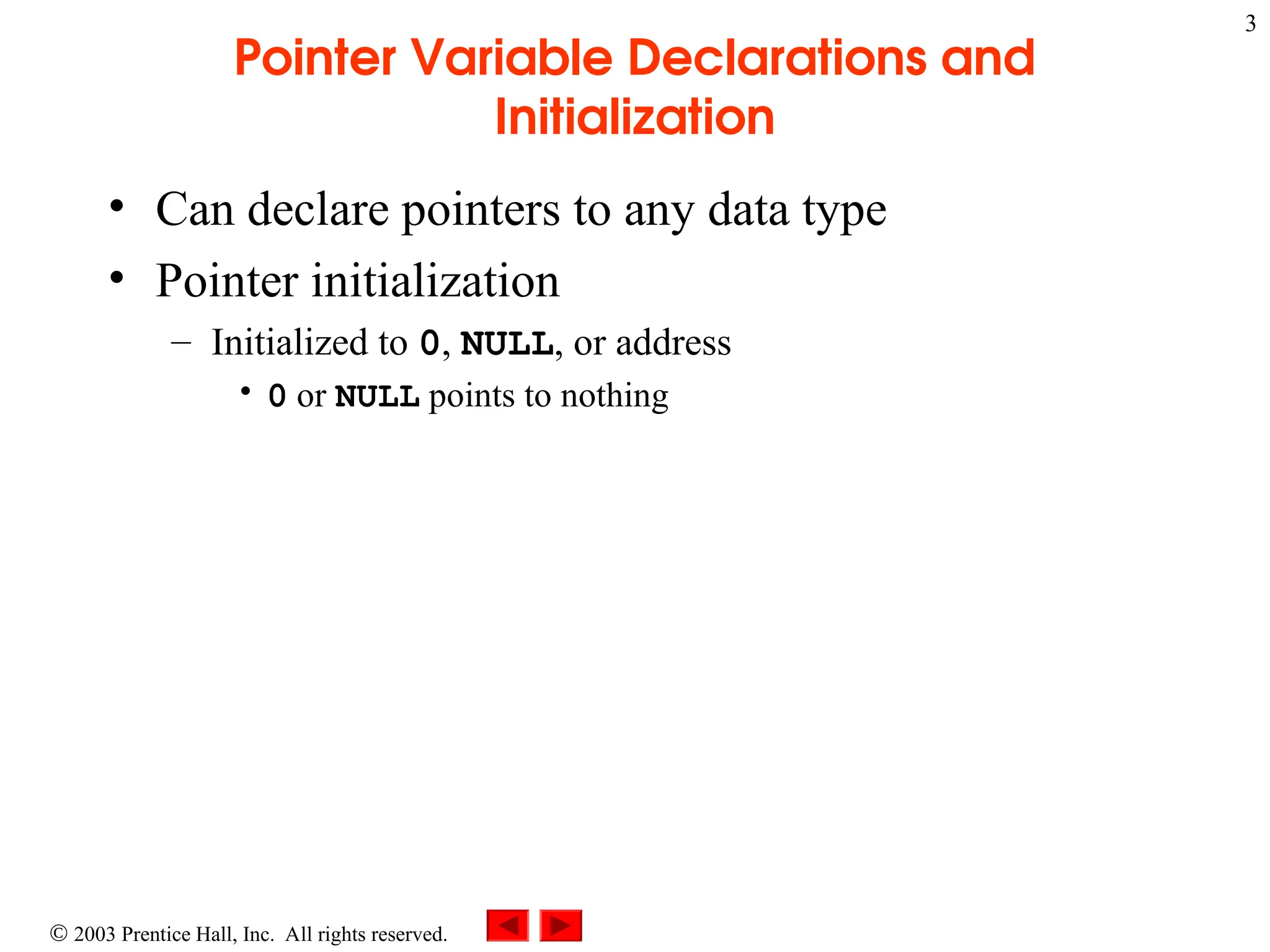  2003 Prentice Hall, Inc. All rights reserved.
3
Pointer Variable Declarations and
Initialization
• Can declare pointers to any data type
• Pointer initialization
– Initialized to 0, NULL, or address
• 0 or NULL points to nothing
 