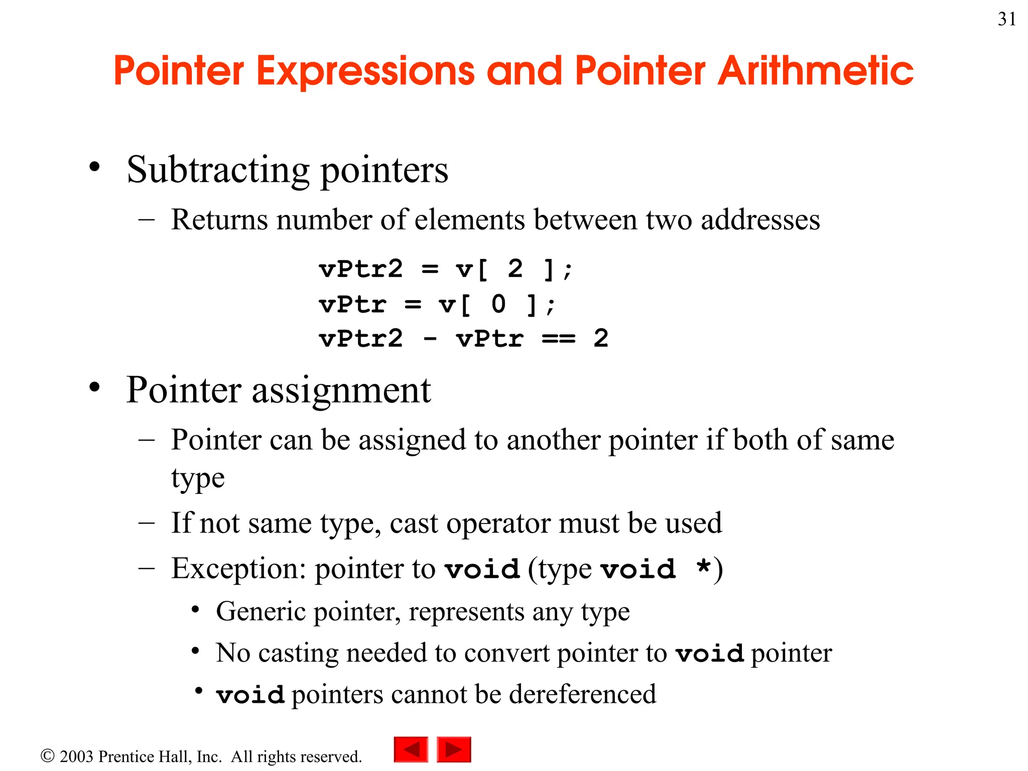 2003 Prentice Hall, Inc. All rights reserved.
31
Pointer Expressions and Pointer Arithmetic
• Subtracting pointers
– Returns number of elements between two addresses
vPtr2 = v[ 2 ];
vPtr = v[ 0 ];
vPtr2 - vPtr == 2
• Pointer assignment
– Pointer can be assigned to another pointer if both of same
type
– If not same type, cast operator must be used
– Exception: pointer to void (type void *)
• Generic pointer, represents any type
• No casting needed to convert pointer to void pointer
• void pointers cannot be dereferenced
 