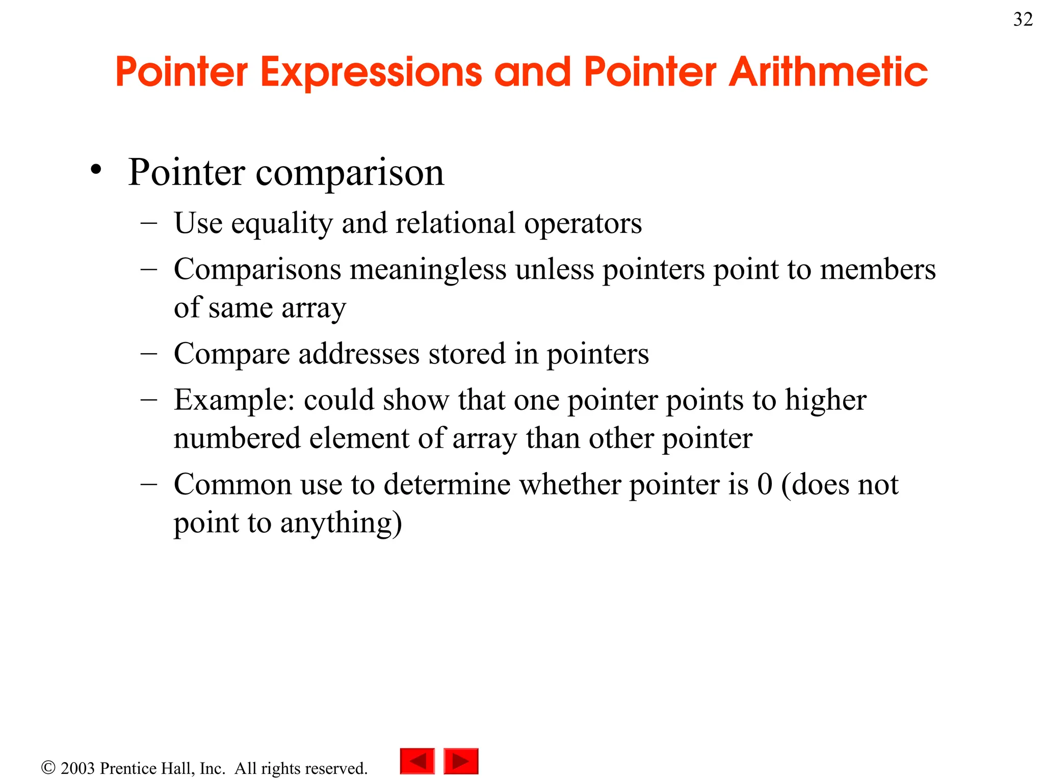  2003 Prentice Hall, Inc. All rights reserved.
32
Pointer Expressions and Pointer Arithmetic
• Pointer comparison
– Use equality and relational operators
– Comparisons meaningless unless pointers point to members
of same array
– Compare addresses stored in pointers
– Example: could show that one pointer points to higher
numbered element of array than other pointer
– Common use to determine whether pointer is 0 (does not
point to anything)
 