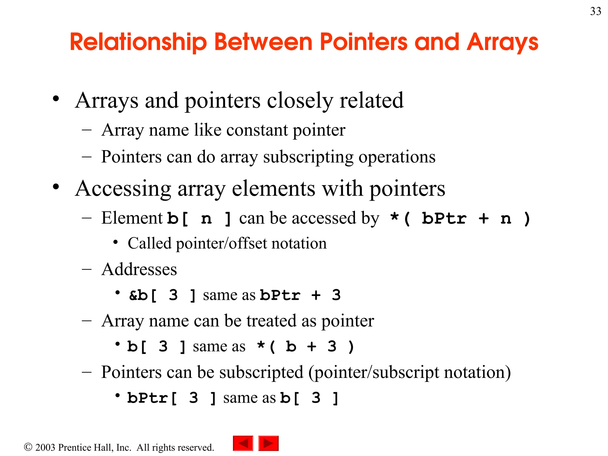  2003 Prentice Hall, Inc. All rights reserved.
33
Relationship Between Pointers and Arrays
• Arrays and pointers closely related
– Array name like constant pointer
– Pointers can do array subscripting operations
• Accessing array elements with pointers
– Element b[ n ] can be accessed by *( bPtr + n )
• Called pointer/offset notation
– Addresses
• &b[ 3 ] same as bPtr + 3
– Array name can be treated as pointer
• b[ 3 ] same as *( b + 3 )
– Pointers can be subscripted (pointer/subscript notation)
• bPtr[ 3 ] same as b[ 3 ]
 