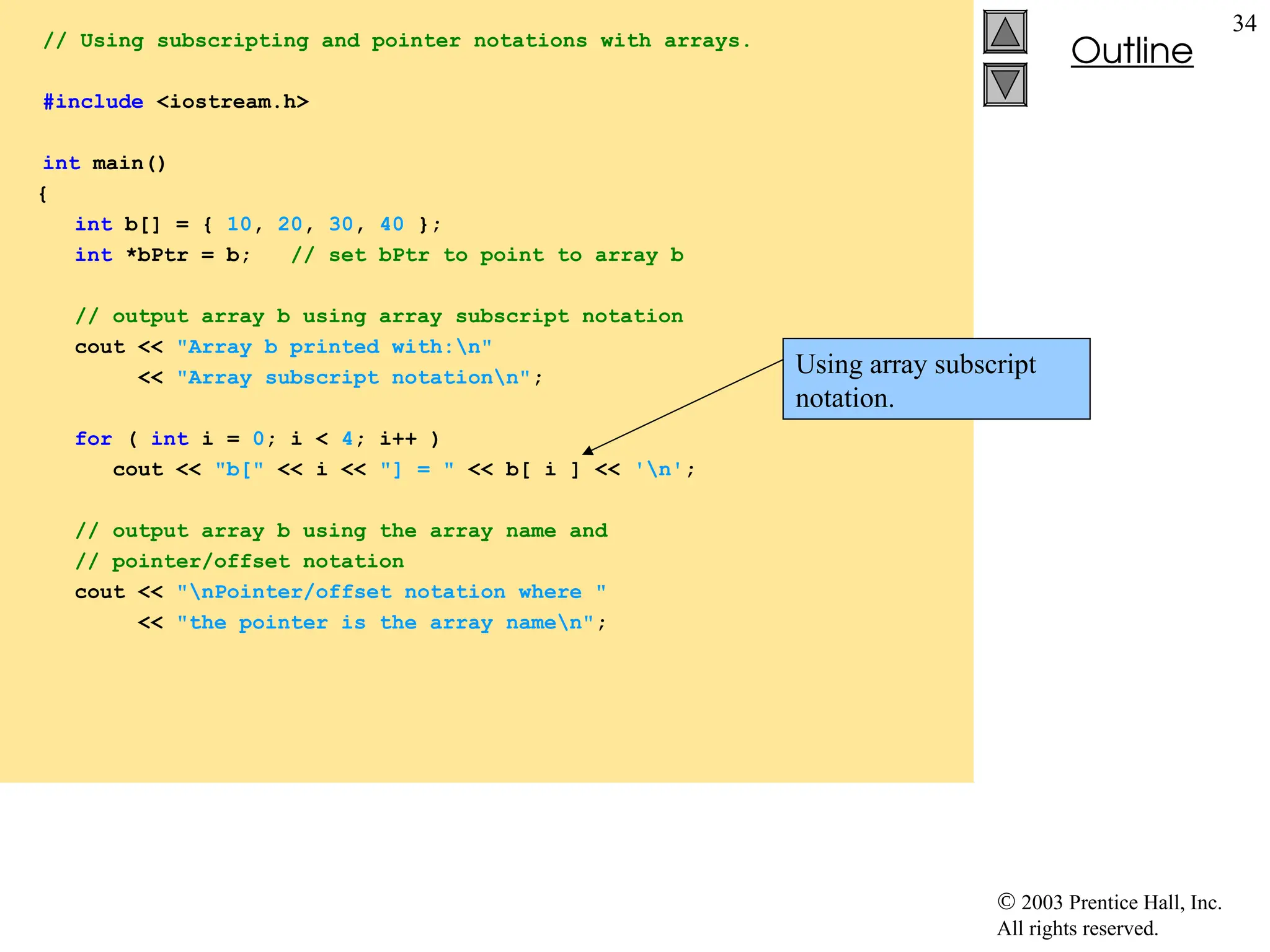  2003 Prentice Hall, Inc.
All rights reserved.
Outline
34
// Using subscripting and pointer notations with arrays.
#include <iostream.h>
int main()
{
int b[] = { 10, 20, 30, 40 };
int *bPtr = b; // set bPtr to point to array b
// output array b using array subscript notation
cout << "Array b printed with:n"
<< "Array subscript notationn";
for ( int i = 0; i < 4; i++ )
cout << "b[" << i << "] = " << b[ i ] << 'n';
// output array b using the array name and
// pointer/offset notation
cout << "nPointer/offset notation where "
<< "the pointer is the array namen";
Using array subscript
notation.
 