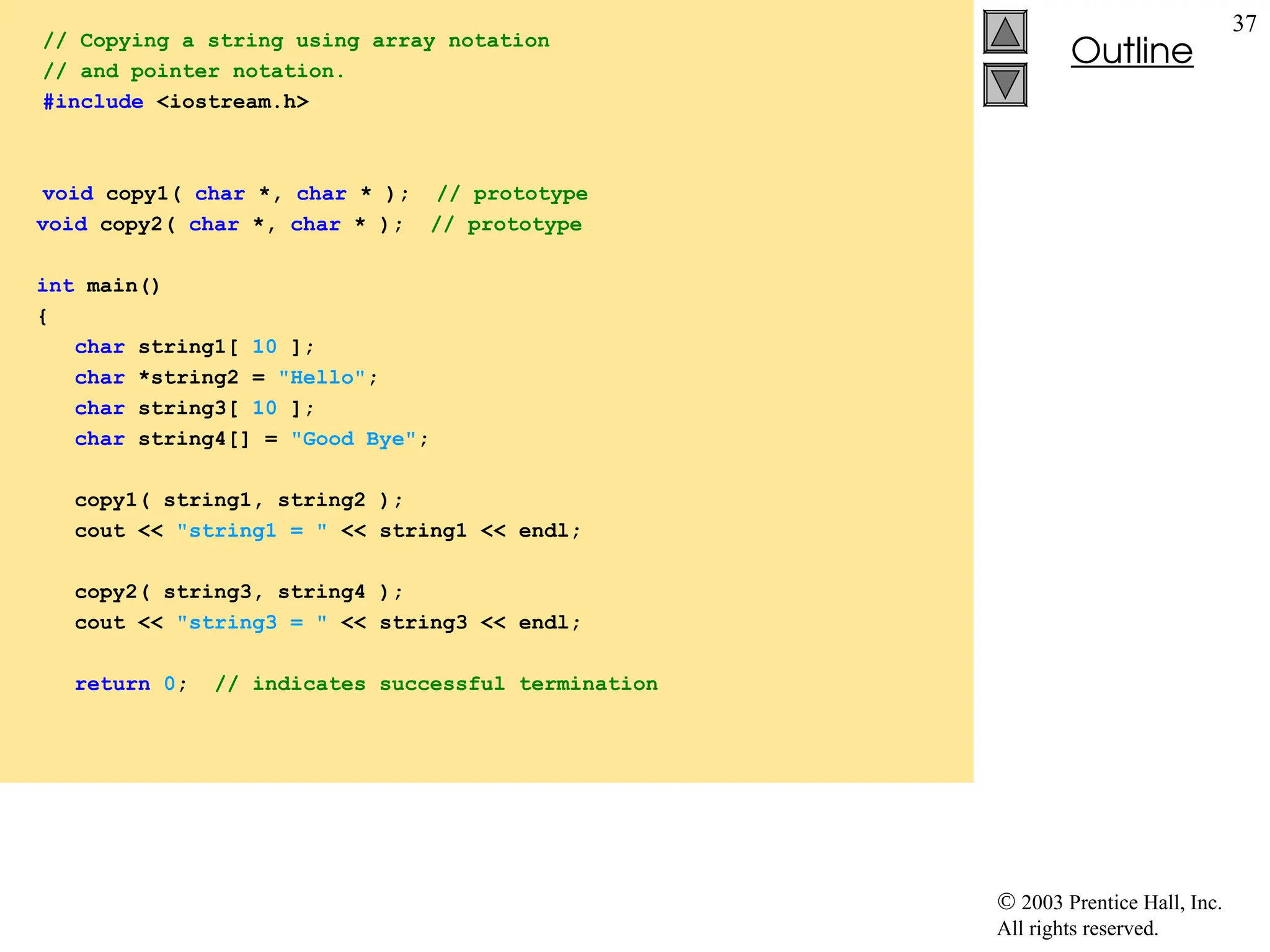  2003 Prentice Hall, Inc.
All rights reserved.
Outline
37
// Copying a string using array notation
// and pointer notation.
#include <iostream.h>
void copy1( char *, char * ); // prototype
void copy2( char *, char * ); // prototype
int main()
{
char string1[ 10 ];
char *string2 = "Hello";
char string3[ 10 ];
char string4[] = "Good Bye";
copy1( string1, string2 );
cout << "string1 = " << string1 << endl;
copy2( string3, string4 );
cout << "string3 = " << string3 << endl;
return 0; // indicates successful termination
 