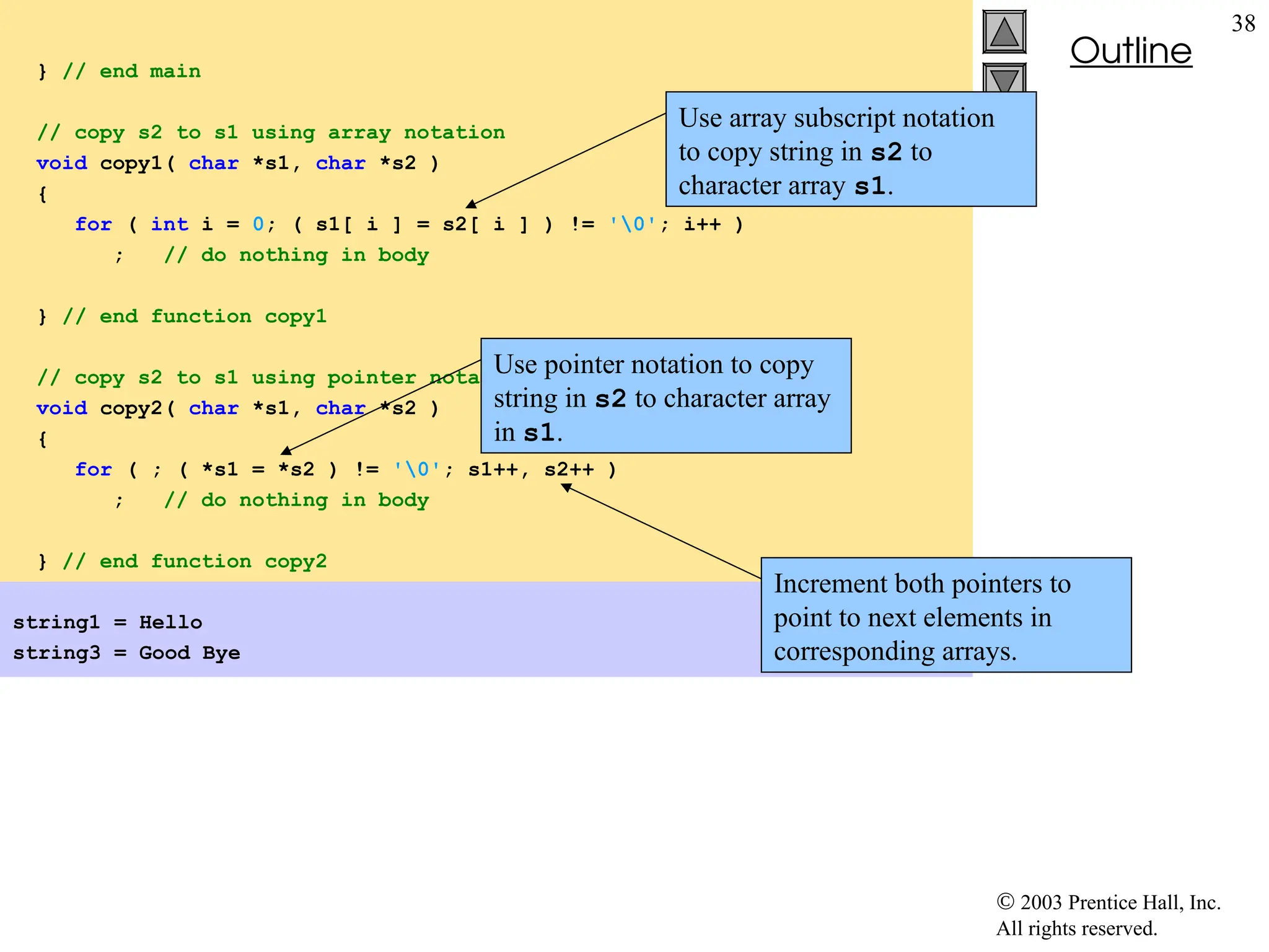  2003 Prentice Hall, Inc.
All rights reserved.
Outline
38
} // end main
// copy s2 to s1 using array notation
void copy1( char *s1, char *s2 )
{
for ( int i = 0; ( s1[ i ] = s2[ i ] ) != '0'; i++ )
; // do nothing in body
} // end function copy1
// copy s2 to s1 using pointer notation
void copy2( char *s1, char *s2 )
{
for ( ; ( *s1 = *s2 ) != '0'; s1++, s2++ )
; // do nothing in body
} // end function copy2
string1 = Hello
string3 = Good Bye
Use array subscript notation
to copy string in s2 to
character array s1.
Use pointer notation to copy
string in s2 to character array
in s1.
Increment both pointers to
point to next elements in
corresponding arrays.
 