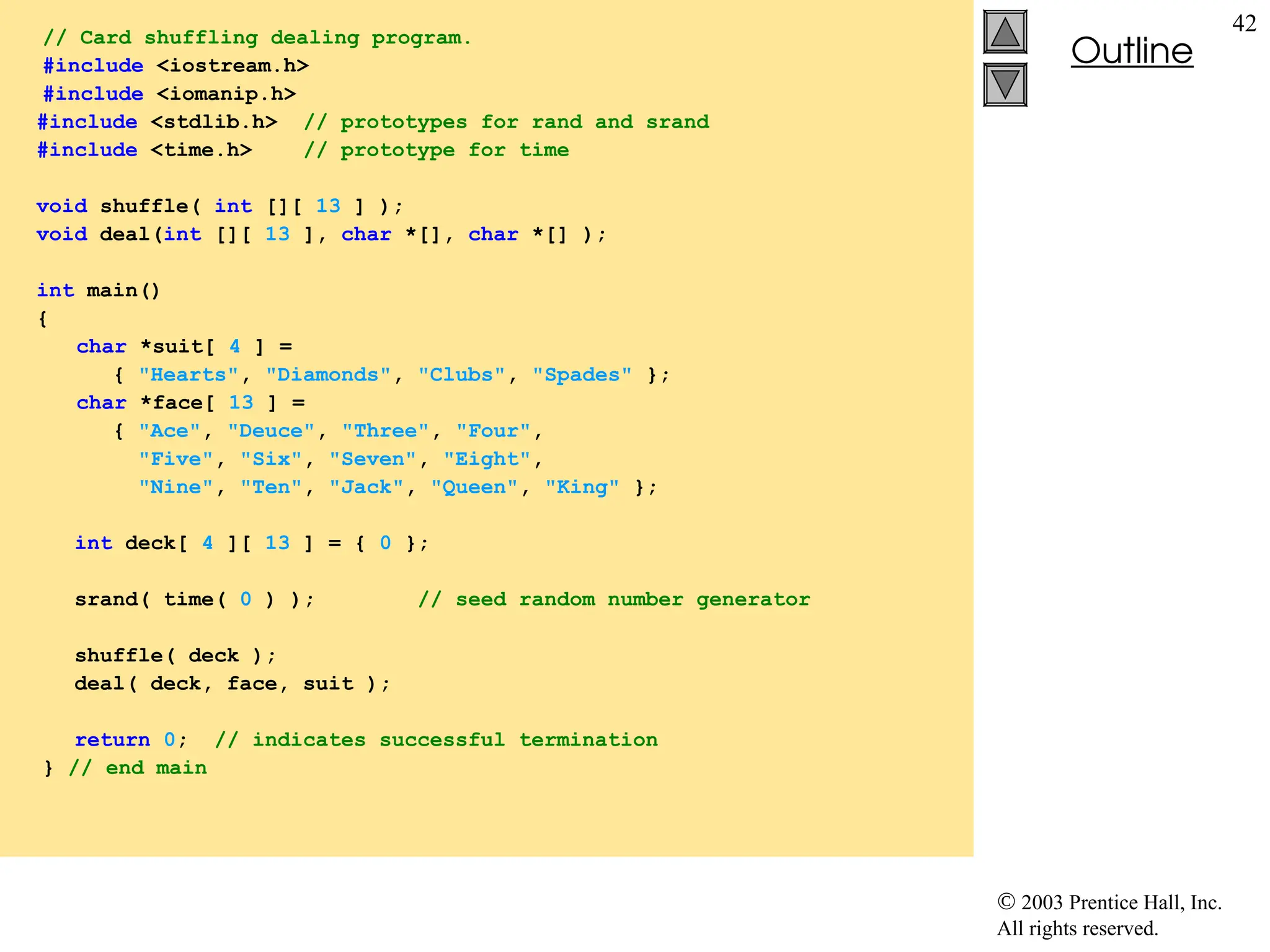  2003 Prentice Hall, Inc.
All rights reserved.
Outline
42
// Card shuffling dealing program.
#include <iostream.h>
#include <iomanip.h>
#include <stdlib.h> // prototypes for rand and srand
#include <time.h> // prototype for time
void shuffle( int [][ 13 ] );
void deal(int [][ 13 ], char *[], char *[] );
int main()
{
char *suit[ 4 ] =
{ "Hearts", "Diamonds", "Clubs", "Spades" };
char *face[ 13 ] =
{ "Ace", "Deuce", "Three", "Four",
"Five", "Six", "Seven", "Eight",
"Nine", "Ten", "Jack", "Queen", "King" };
int deck[ 4 ][ 13 ] = { 0 };
srand( time( 0 ) ); // seed random number generator
shuffle( deck );
deal( deck, face, suit );
return 0; // indicates successful termination
} // end main
 