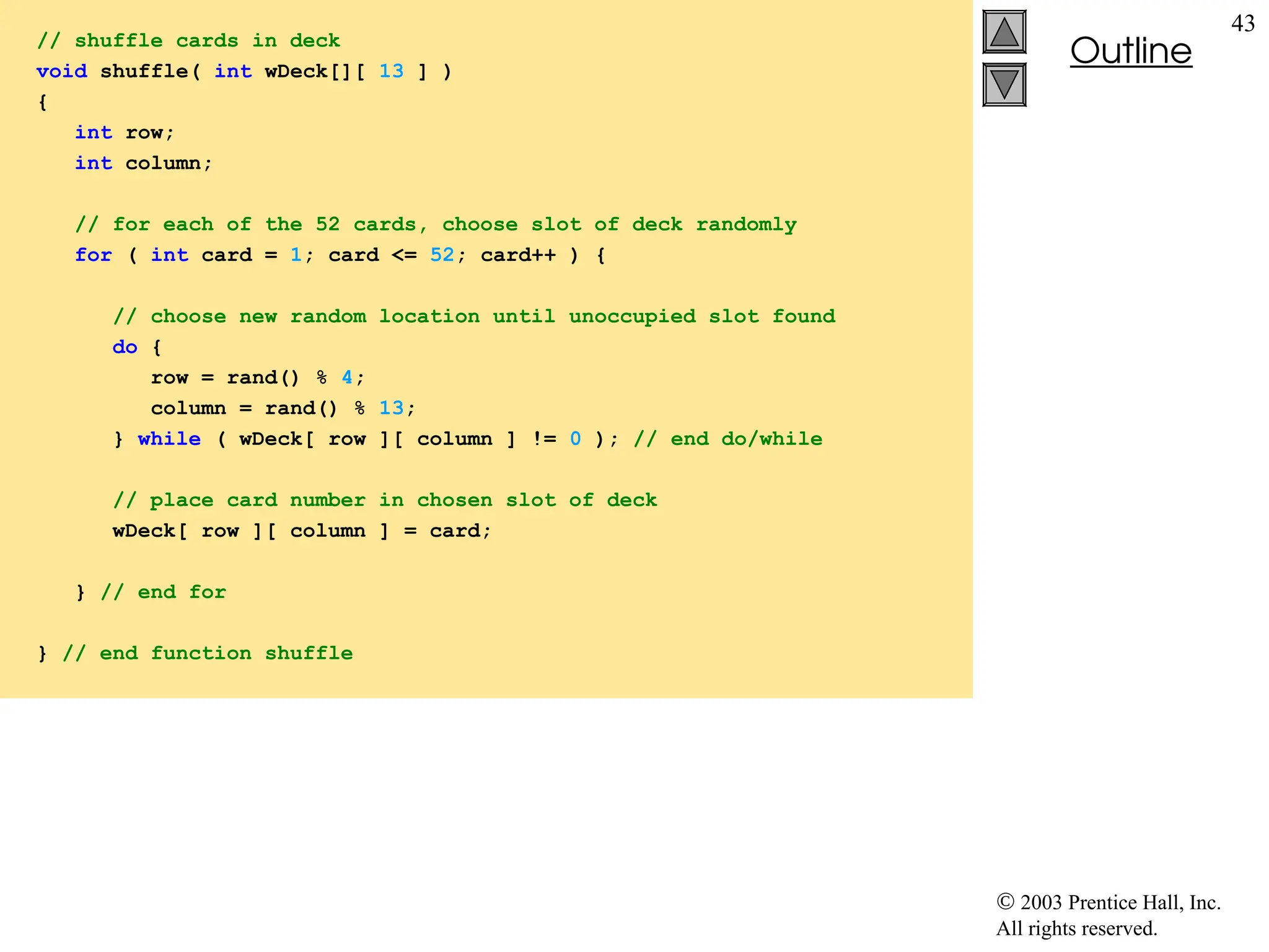  2003 Prentice Hall, Inc.
All rights reserved.
Outline
43
// shuffle cards in deck
void shuffle( int wDeck[][ 13 ] )
{
int row;
int column;
// for each of the 52 cards, choose slot of deck randomly
for ( int card = 1; card <= 52; card++ ) {
// choose new random location until unoccupied slot found
do {
row = rand() % 4;
column = rand() % 13;
} while ( wDeck[ row ][ column ] != 0 ); // end do/while
// place card number in chosen slot of deck
wDeck[ row ][ column ] = card;
} // end for
} // end function shuffle
 