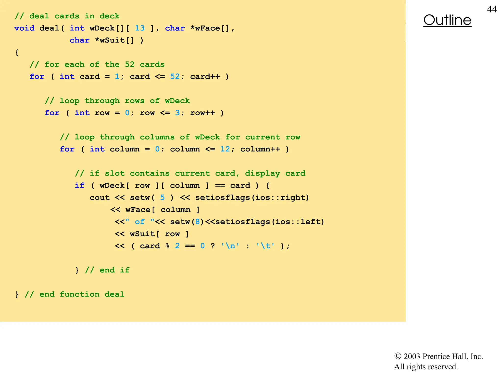  2003 Prentice Hall, Inc.
All rights reserved.
Outline
44
// deal cards in deck
void deal( int wDeck[][ 13 ], char *wFace[],
char *wSuit[] )
{
// for each of the 52 cards
for ( int card = 1; card <= 52; card++ )
// loop through rows of wDeck
for ( int row = 0; row <= 3; row++ )
// loop through columns of wDeck for current row
for ( int column = 0; column <= 12; column++ )
// if slot contains current card, display card
if ( wDeck[ row ][ column ] == card ) {
cout << setw( 5 ) << setiosflags(ios::right)
<< wFace[ column ]
<<" of "<< setw(8)<<setiosflags(ios::left)
<< wSuit[ row ]
<< ( card % 2 == 0 ? 'n' : 't' );
} // end if
} // end function deal
 